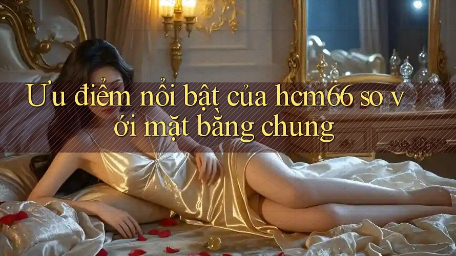 Ưu điểm nổi bật của hcm66 so với mặt bằng chung Ưu điểm nổi bật của hcm66 so với mặt bằng chung