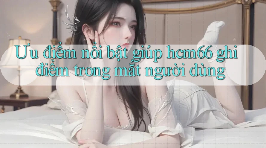 Ưu điểm nổi bật giúp hcm66 ghi điểm trong mắt người dùng Ưu điểm nổi bật giúp hcm66 ghi điểm trong mắt người dùng