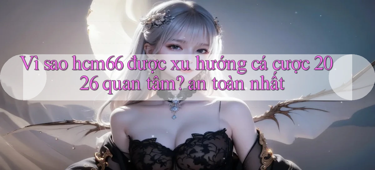 Vì sao hcm66 được xu hướng cá cược 2026 quan tâm an toàn nhất