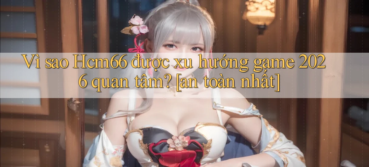 Vì sao Hcm66 được xu hướng game 2026 quan tâm [an toàn nhất]