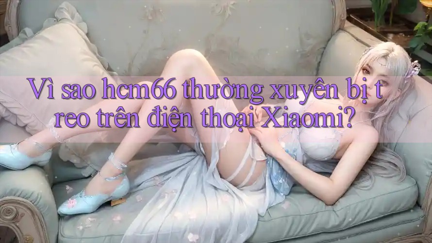 Vì sao hcm66 thường xuyên bị treo trên điện thoại Xiaomi? Vì sao hcm66 thường xuyên bị treo trên điện thoại Xiaomi?